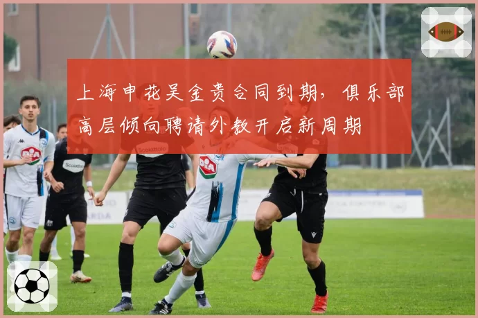 上海申花吴金贵合同到期，俱乐部高层倾向聘请外教开启新周期