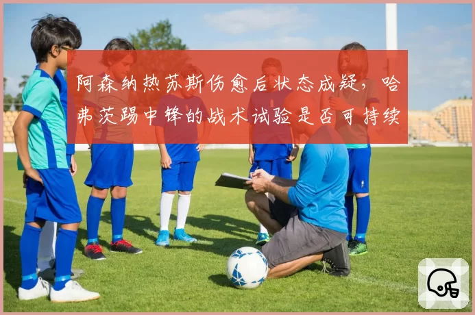 阿森纳热苏斯伤愈后状态成疑，哈弗茨踢中锋的战术试验是否可持续？