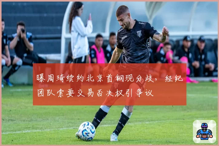 曝周琦续约北京首钢现分歧,经纪团队索要交易否决权引争议