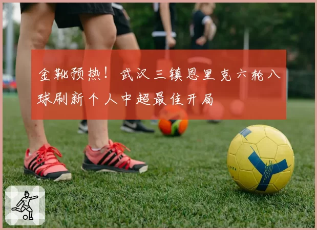 金靴预热!武汉三镇恩里克六轮八球刷新个人中超最佳开局