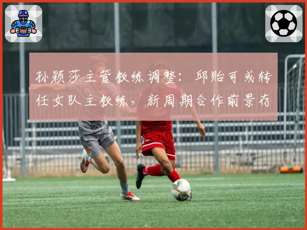 孙颖莎主管教练调整：邱贻可或转任女队主教练，新周期合作前景存疑