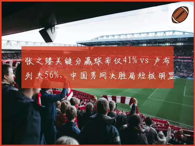 张之臻关键分赢球率仅41% vs 卢布列夫56%,中国男网决胜局短板明显