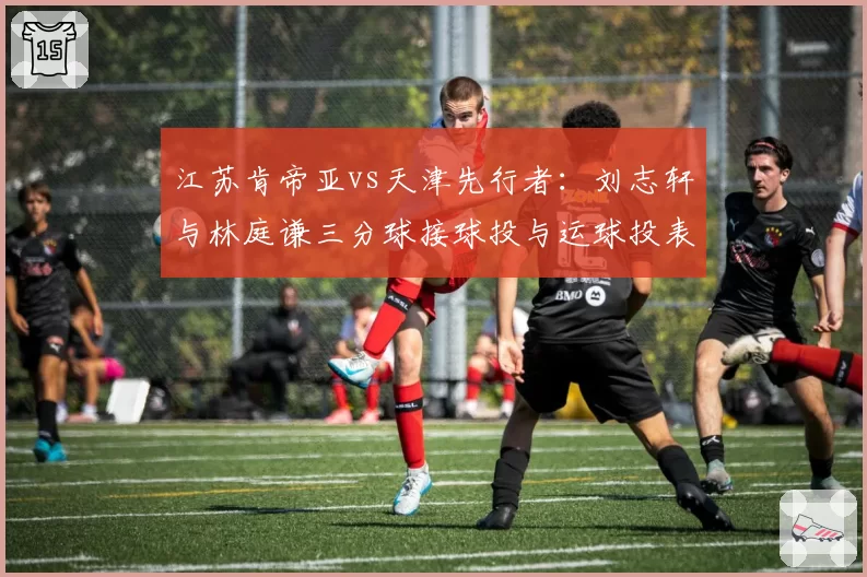 江苏肯帝亚vs天津先行者：刘志轩与林庭谦三分球接球投与运球投表现对比